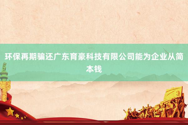 环保再期骗还广东育豪科技有限公司能为企业从简本钱